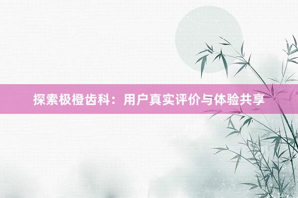 探索极橙齿科：用户真实评价与体验共享