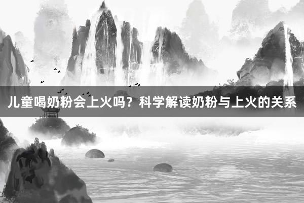 儿童喝奶粉会上火吗?科学解读奶粉与上火的关系