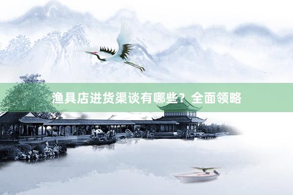 渔具店进货渠谈有哪些?全面领略